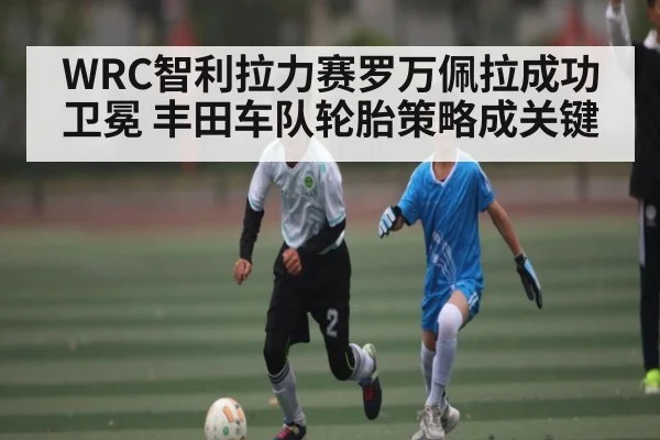 WRC智利拉力赛罗万佩拉成功卫冕 丰田车队轮胎策略成关键（c7c7.app）
